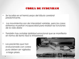 COREA DE SYDENHAMCOREA DE SYDENHAM
• Se localiza en el hemicuerpo del lóbulo cerebral
predominante.
• Los movimientos son de intensidad variable, pero los casos
extremos muestran incapacidad para realizar las funciones
de la vida diaria
• También hay notable labilidad emocional que se manifiesta
en forma de llanto fácil e irritabilidad.
• Los pacientes que han
evolucionado con corea
pura deben ser vigilados
a largo plazo.
 
