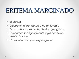 ERITEMA MARGINADOERITEMA MARGINADO
• Es inusual
• Ocurre en el tronco pero no en la cara
• Es un rash evanescente, de tipo geográico
• Los bordes son ligeramente rojos tienen un
centro blanco
• No es indurado y no es pruriginoso
 