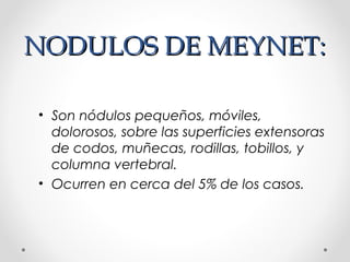 NODULOS DE MEYNET:NODULOS DE MEYNET:
• Son nódulos pequeños, móviles,
dolorosos, sobre las superficies extensoras
de codos, muñecas, rodillas, tobillos, y
columna vertebral.
• Ocurren en cerca del 5% de los casos.
 