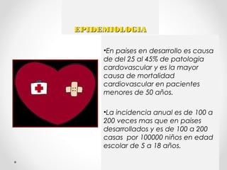 EPIDEMIOLOGIAEPIDEMIOLOGIA
•En paises en desarrollo es causa
de del 25 al 45% de patologia
cardovascular y es la mayor
causa de mortalidad
cardiovascular en pacientes
menores de 50 años.
•La incidencia anual es de 100 a
200 veces mas que en paises
desarrollados y es de 100 a 200
casas por 100000 niños en edad
escolar de 5 a 18 años.
 