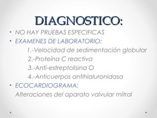 DIAGNOSTICO:DIAGNOSTICO:
• NO HAY PRUEBAS ESPECIFICAS
• EXAMENES DE LABORATORIO:
1.-Velocidad de sedimentación globular
2.-Proteína C reactiva
3.-Anti-estreptolisina O
4.-Anticuerpos antihialuronidasa
• ECOCARDIOGRAMA:
Alteraciones del aparato valvular mitral
 