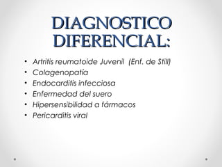 DIAGNOSTICODIAGNOSTICO
DIFERENCIAL:DIFERENCIAL:
• Artritis reumatoide Juvenil (Enf. de Still)
• Colagenopatía
• Endocarditis infecciosa
• Enfermedad del suero
• Hipersensibilidad a fármacos
• Pericarditis viral
 