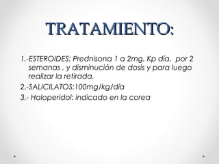 TRATAMIENTO:TRATAMIENTO:
1.-ESTEROIDES: Prednisona 1 a 2mg. Kp día. por 2
semanas , y disminución de dosis y para luego
realizar la retirada.
2.-SALICILATOS:100mg/kg/día
3.- Haloperidol: indicado en la corea
 