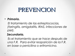 PREVENCIONPREVENCION
• Primaria.
El tratamiento de las estreptococias,
(faringitis, amigdalitis, IRAS, infecciones de
piel).
Secundaria.
Es el tratamiento que se hace después de
una F.R. Para evitar reaparición de la F.R.
en base a penicilina o eritromicina.
 