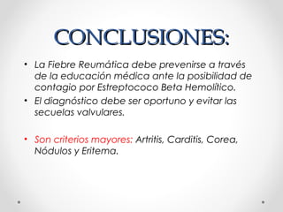 CONCLUSIONES:CONCLUSIONES:
• La Fiebre Reumática debe prevenirse a través
de la educación médica ante la posibilidad de
contagio por Estreptococo Beta Hemolítico.
• El diagnóstico debe ser oportuno y evitar las
secuelas valvulares.
• Son criterios mayores: Artritis, Carditis, Corea,
Nódulos y Eritema.
 