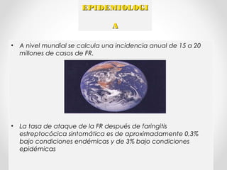 EPIDEMIOLOGIEPIDEMIOLOGI
AA
• A nivel mundial se calcula una incidencia anual de 15 a 20
millones de casos de FR.
• La tasa de ataque de la FR después de faringitis
estreptocócica sintomática es de aproximadamente 0,3%
bajo condiciones endémicas y de 3% bajo condiciones
epidémicas
 
