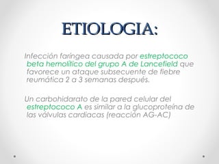 ETIOLOGIA:ETIOLOGIA:
Infección faríngea causada por estreptococo
beta hemolítico del grupo A de Lancefield que
favorece un ataque subsecuente de fiebre
reumática 2 a 3 semanas después.
Un carbohidarato de la pared celular del
estreptococo A es similar a la glucoproteína de
las válvulas cardiacas (reacción AG-AC)
 
