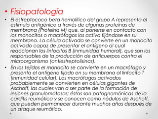 • Fisiopatología
• El estreptococo beta hemolítico del grupo A representa el
estímulo antigénico a través de algunas proteínas de
membrana (Proteína M) que, al ponerse en contacto con
los monocitos o macrófagos los activa fijándose en su
membrana. La célula activada se convierte en un monocito
activado capaz de presentar el antígeno al cual
reaccionan los linfocitos B (inmunidad humoral), que son los
responsables de la producción de anticuerpos contra el
microorganismo (antiestreptolisinas).
• En los tejidos el monocito se convierte en un macrófago y
presenta el antígeno fijado en su membrana al linfocito T
(inmunidad celular). Los macrófagos activados
probablemente se convierten en células gigantes de
Aschoff, las cuales van a ser parte de la formación de
lesiones granulomatosas; éstas son patognomónicas de la
carditis reumática y se conocen como nódulos de Aschoff,
que pueden permanecer durante muchos años después de
un ataque reumático.
 
