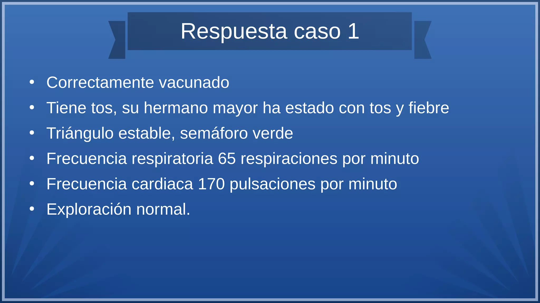 Respuesta caso 1
●
Correctamente vacunado
●
Tiene tos, su hermano mayor ha estado con tos y fiebre
●
Triángulo estable, semáforo verde
●
Frecuencia respiratoria 65 respiraciones por minuto
●
Frecuencia cardiaca 170 pulsaciones por minuto
●
Exploración normal.
 