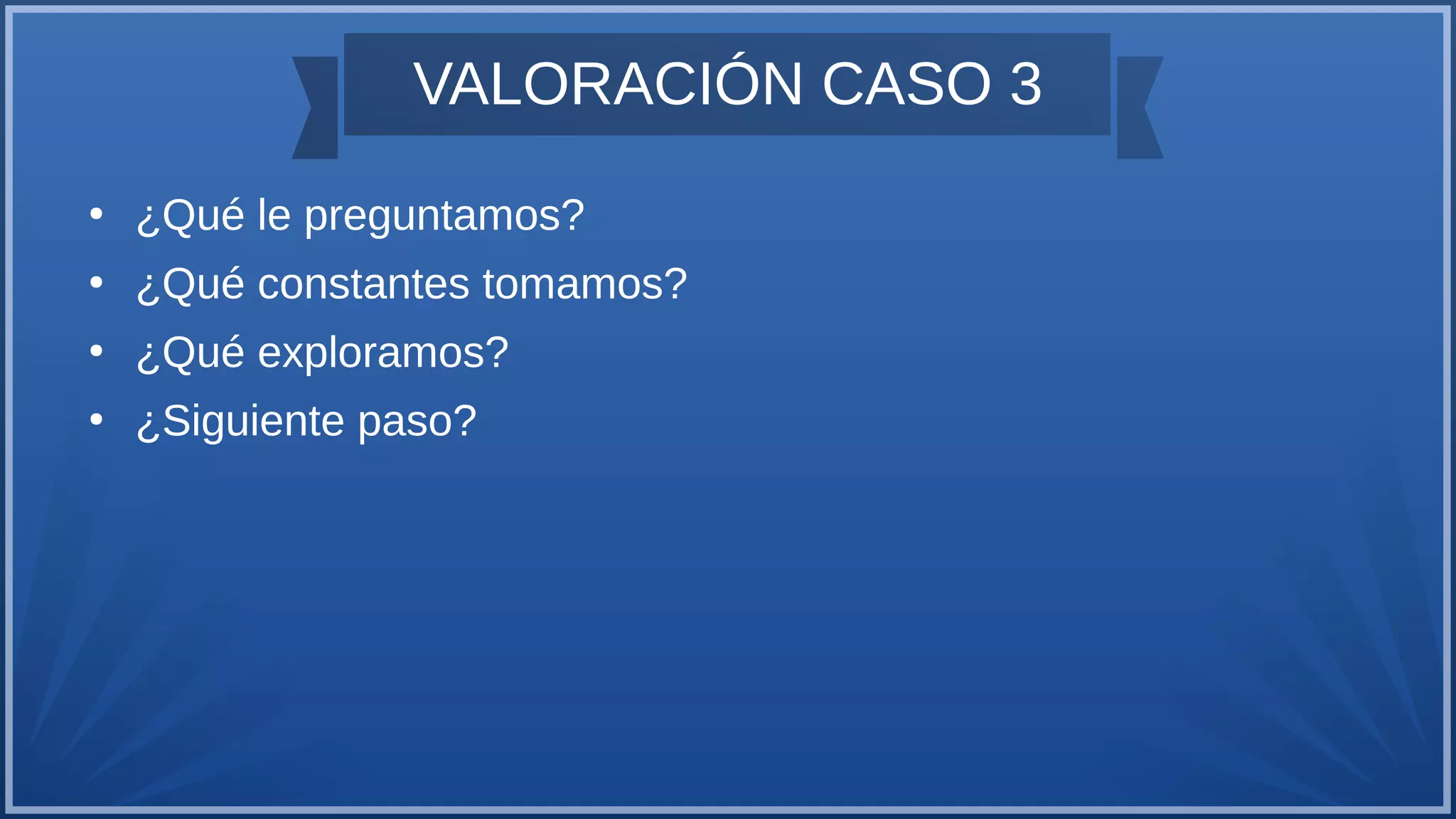 VALORACIÓN CASO 3
●
¿Qué le preguntamos?
●
¿Qué constantes tomamos?
●
¿Qué exploramos?
●
¿Siguiente paso?
 
