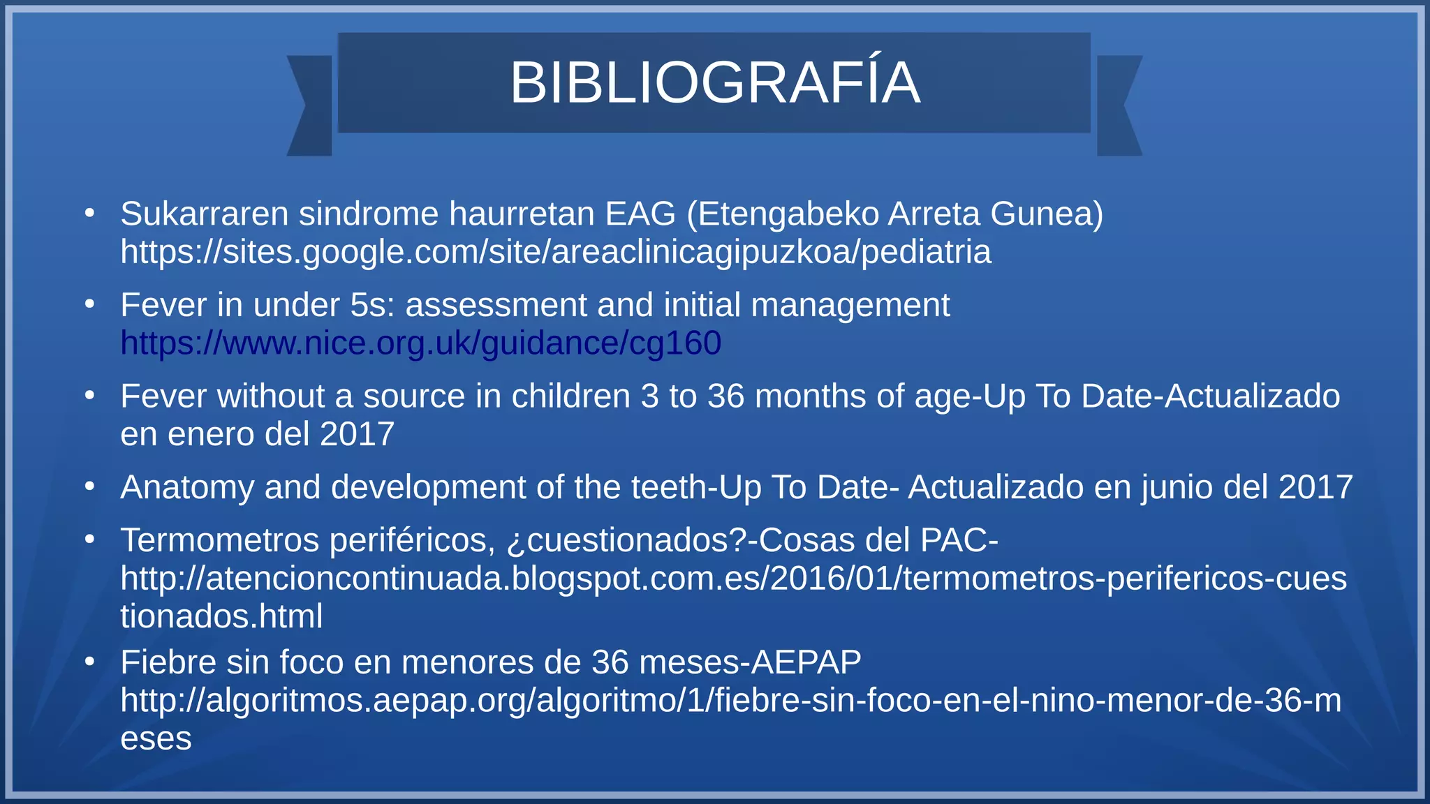 BIBLIOGRAFÍA
●
Sukarraren sindrome haurretan EAG (Etengabeko Arreta Gunea)
https://sites.google.com/site/areaclinicagipuzkoa/pediatria
●
Fever in under 5s: assessment and initial management
https://www.nice.org.uk/guidance/cg160
●
Fever without a source in children 3 to 36 months of age-Up To Date-Actualizado
en enero del 2017
●
Anatomy and development of the teeth-Up To Date- Actualizado en junio del 2017
●
Termometros periféricos, ¿cuestionados?-Cosas del PAC-
http://atencioncontinuada.blogspot.com.es/2016/01/termometros-perifericos-cues
tionados.html
●
Fiebre sin foco en menores de 36 meses-AEPAP
http://algoritmos.aepap.org/algoritmo/1/fiebre-sin-foco-en-el-nino-menor-de-36-m
eses
 