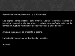 Periodo de incubación es de 1 a 5 días o mas.

Los signos característicos son: Pirexia, Lasitud, anorexia, salivación
excesiva, chasquido de los labios y babeo, acompañado esto por la
formación, ruptura y erosiones de las vesículas o aftas bucales.

Afecta a las patas y se presenta la cojera.

La lactación se encuentra disminuida y mastitis.

Abortos
 