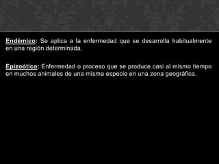 Endémico: Se aplica a la enfermedad que se desarrolla habitualmente
en una región determinada.

Epizoótico: Enfermedad o proceso que se produce casi al mismo tiempo
en muchos animales de una misma especie en una zona geográfica.
 