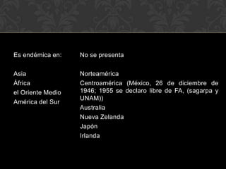 Es endémica en:    No se presenta

Asia               Norteamérica
África             Centroamérica (México, 26 de diciembre de
el Oriente Medio   1946; 1955 se declaro libre de FA, (sagarpa y
                   UNAM))
América del Sur
                   Australia
                   Nueva Zelanda
                   Japón
                   Irlanda
 