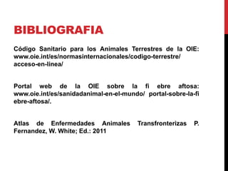BIBLIOGRAFIA
Código Sanitario para los Animales Terrestres de la OIE:
www.oie.int/es/normasinternacionales/codigo-terrestre/
acceso-en-linea/
Portal web de la OIE sobre la fi ebre aftosa:
www.oie.int/es/sanidadanimal-en-el-mundo/ portal-sobre-la-fi
ebre-aftosa/.
Atlas de Enfermedades Animales Transfronterizas P.
Fernandez, W. White; Ed.: 2011
 