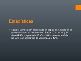 Estadísticas
 Hasta el 2004 se han presentado en el país 85% casos en el
  sexo masculino, en menores de 15 años 17%, en 15 y 34
  años 64.4%, mayores de 35 años 18.6% con una letalidad
  del 56% y un porcentaje de vacunado del 13%.
 