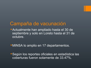 Campaña de vacunación
 Actualmente han ampliado hasta el 30 de
  septiembre y solo en Loreto hasta el 31 de
  octubre.

 MINSA lo amplio en 17 departamentos.

 Según los reportes oficiales en estadística las
  coberturas fueron solamente de 33.47%.
 