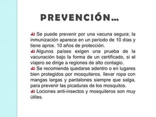 Se puede prevenir por una vacuna segura; la
inmunización aparece en un periodo de 10 días y
tiene aprox. 10 años de protección.
 Algunos países exigen una prueba de la
vacunación bajo la forma de un certificado, si el
viajero se dirige a regiones de alto contagio.
 Se recomienda quedarse adentro o en lugares
bien protegidos por mosquiteros, llevar ropa con
mangas largas y pantalones siempre que salga,
para prevenir las picaduras de los mosquitos.
 Lociones anti-insectos y mosquiteros son muy
útiles.
PREVENCIÓN…
 
