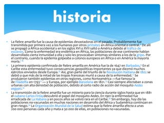  La fiebre amarilla fue la causa de epidemias devastadoras en el pasado. Probablemente fue
transmitida por primera vez a los humanos por otros primates en África oriental o central.6 De allí
se propagó a África occidental y en los siglos XVI o XVII saltó a América debido al tráfico de
esclavos. Como la enfermedad era endémica en África, las poblaciones de ese continente habían
desarrollado cierta inmunidad a ella y solo les provocaban síntomas similares a los de la gripe. Por
el contrario, cuando la epidemia golpeaba a colonos europeos en África o en América la mayoría
moría.7 8
 La primera epidemia confirmada de fiebre amarilla en América fue la de 1647 en Barbados.9 En el
Caribe esta enfermedad tuvo consecuencias geopolíticas importantes ya que diezmó muchos
ejércitos enviados desde Europa.10 Así, gran parte del triunfo de la Revolución Haitiana de 1802 se
debió a que más de la mitad de las tropas francesas murió a causa de la enfermedad.11 Se
produjeron también epidemias en otras regiones, como Norteamérica —fue famosa la
de Filadelfia en 179312 — y Europa, por ejemplo Barcelona en 1821.13 Casi siempre afectaban a zonas
urbanas con alta densidad de población, debido al corto radio de acción del mosquito Aedes
aegypti.10
 La transmisión de la fiebre amarilla fue un misterio para la ciencia durante siglos hasta que en 1881
el cubano Carlos Finlaydescubrió el papel del mosquito Aedes. En 1901 la enfermedad fue
erradicada de La Habana y en pocos años se volvió rara en el Caribe.10 Sin embargo, hoy día las
poblaciones no-vacunadas en muchas naciones en desarrollo del África y Sudamérica continúan en
gran riesgo.14 La Organización Mundial de la Salud estima que la fiebre amarilla afecta a unas
200 000 personas cada año y mata a 30 000 de ellas, en poblaciones no-vacunadas.
historia
 