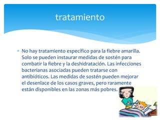  No hay tratamiento específico para la fiebre amarilla.
Solo se pueden instaurar medidas de sostén para
combatir la fiebre y la deshidratación. Las infecciones
bacterianas asociadas pueden tratarse con
antibióticos. Las medidas de sostén pueden mejorar
el desenlace de los casos graves, pero raramente
están disponibles en las zonas más pobres.
tratamiento
 