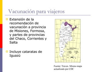 Vacunación para viajeros Extensión de la recomendación de vacunación a provincia de Misiones, Formosa, y partes de provincias del Chaco, Corrientes y Salta Incluye cataratas de Iguazú Fuente: Travax. Mismo mapa  actualizado por CDC 