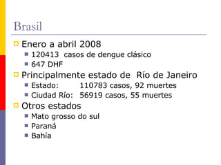 Brasil Enero a abril 2008  120413  casos de dengue clásico 647 DHF Principalmente estado de  Río de Janeiro Estado:  110783 casos, 92 muertes Ciudad Río: 56919 casos, 55 muertes Otros estados  Mato grosso do sul Paraná Bahía 