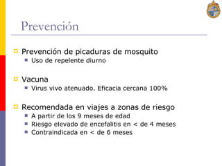 Prevención Prevención de picaduras de mosquito Uso de repelente diurno Vacuna Virus vivo atenuado. Eficacia cercana 100% Recomendada en viajes a zonas de riesgo A partir de los 9 meses de edad Riesgo elevado de encefalitis en < de 4 meses Contraindicada en < de 6 meses 