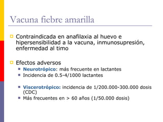 Vacuna fiebre amarilla Contraindicada en anafilaxia al huevo e hipersensibilidad a la vacuna, inmunosupresión, enfermedad al timo Efectos adversos Neurotrópico : más frecuente en lactantes Incidencia de 0.5-4/1000 lactantes Viscerotrópico:  incidencia de 1/200.000-300.000 dosis (CDC) Más frecuentes en > 60 años (1/50.000 dosis) 