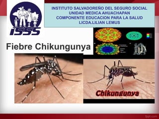 Fiebre Chikungunya 
INSTITUTO SALVADOREÑO DEL SEGURO SOCIAL 
UNIDAD MEDICA AHUACHAPAN 
COMPONENTE EDUCACION PARA LA SALUD 
LICDA.LILIAN LEMUS  