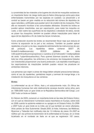 La proximidad de las viviendas a los lugares de cría de los mosquitos vectores es                             
un importante factor de riesgo tanto para la fiebre chikungunya como para otras                         
enfermedades transmitidas por las especies en cuestión. La prevención y el                     
control se basan en gran medida en la reducción del número de depósitos de                           
agua naturales y artificiales que puedan servir de criadero de los mosquitos. Para                         
ello es necesario movilizar a las comunidades afectadas. Durante los brotes se                       
pueden aplicar insecticidas, sea por vaporización, para matar los moquitos en                     
vuelo, o bien sobre las superficies de los depósitos o alrededor de éstos, donde                           
se posan los mosquitos; también se pueden utilizar insecticidas para tratar el                       
agua de los depósitos a fin de matar las larvas inmaduras. 
Como protección durante los brotes se recomiendan llevar ropa que reduzca al                       
mínimo la exposición de la piel a los vectores. También se pueden aplicar                         
repelentes a la piel o a la ropa, respetando estrictamente las instrucciones de uso                           
del producto. Los repelentes deben contener DEET (N,               
N­dietil­3­metilbenzamida), IR3535 (etiléster de ácido         
3­[N­acetil­N­butil]­aminopropiónico) o icaridina (2­(2­hidroxietil)­1­metilpropiléster       
de ácido 1­piperidinocarboxílico). Para quienes duerman durante el día, sobre                   
todo los niños pequeños, los enfermos y los ancianos, los mosquiteros tratados                       
con insecticidas proporcionan una buena protección. Las espirales insectífugas y                   
los vaporizadores de insecticidas también pueden reducir las picaduras en                   
ambientes interiores. 
Las personas que viajen a zonas de riesgo deben adoptar precauciones básicas,                       
como el uso de repelentes, pantalones largos y camisas de manga larga, o la                           
instalación de mosquiteros en las ventanas. 
Brotes 
La enfermedad se da en África, Asia y el subcontinente indio. En África las                           
infecciones humanas han sido relativamente escasas durante varios años, pero                   
en 1999­2000 hubo un gran brote en la República Democrática del Congo, y en                           
2007 hubo un brote en Gabón. 
En febrero de 2005, comenzó un importante brote en las islas del Océano Índico,                           
con el cual se relacionaron numerosos casos importados en Europa, sobre todo                       
en 2006 cuando la epidemia estaba en su apogeo en el Océano Índico. En 2006                             
y 2007 hubo un gran brote en la India, por el que también se vieron afectados                               
otros países de Asia Sudoriental. Desde 2005, la India, Indonesia, las Maldivas,                       
Myanmar y Tailandia han notificado más de 1,9 millones de casos. En 2007 se                           
notificó por vez primera la transmisión de la enfermedad en Europa, en un brote                           
localizado en el nordeste de Italia en el que se registraron 197 casos,                         
 