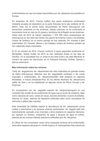 confirmándose así que los brotes transmitidos por ​Ae. albopictus son posibles en                       
Europa. 
En diciembre de 2013, Francia notificó dos casos autóctonos confirmados                   
mediante pruebas de laboratorio en la parte francesa de la isla caribeña de St.                           
Martin. Este fue el primer brote documentado de fiebre chikungunya con                     
transmisión autóctona en las Américas. Desde entonces se ha confirmado la                     
transmisión local en más de 43 países y territorios de la Región de las Américas.                             
Hasta abril de 2015 se habían registrado 1 379 788 casos sospechosos de                         
chikungunya en las islas del Caribe, los países de América Latina y los Estados                           
Unidos de América; en el mismo periodo se han atribuido 191 muertes a esta                           
enfermedad. En Canadá, México y los Estados Unidos de América también se                       
han registrado casos importados. 
El 21 de octubre de 2014, Francia confirmó 4 casos adquiridos localmente en                         
Montpellier. Desde finales de 2014 se han notificado brotes en las islas de                         
Pacífico. En la actualidad hay un brote en las Islas Cook y las Islas Marshall; el                               
número de casos ha disminuido en la Polinesia francesa, Kiribati, Samoa y                       
Samoa americana. 
Más información sobre los vectores 
Tanto ​Ae. aegypti​como ​Ae. albopictus​se han visto implicados en grandes brotes                     
de fiebre chikungunya. Mientras que ​Ae. aegypti​está confinado a las zonas                     
tropicales y subtropicales, ​Ae. albopictus​también está presente en regiones                 
templadas, e incluso templadas­frías. En los últimos decenios ​Ae. albopictus​ha                   
salido de Asia y se ha establecido en algunas zonas de África, Europa y las                             
Américas. 
En comparación con ​Ae. aegypti​la especie ​Ae. albopictus​prospera en una                   
variedad más amplia de acumulaciones de agua que le sirven de criaderos, tales                         
como cáscaras de coco, vainas de cacao, tocones de bambú, huecos de árboles,                         
charcos en rocas, además de depósitos artificiales tales como neumáticos de                     
vehículos o platos bajo macetas. 
Esta diversidad de hábitats explica la abundancia de ​Ae. albopictus​en zonas                     
rurales y periurbanas y en parques urbanos sombreados. ​Ae. aegypti está más                       
estrechamente asociado a las viviendas y tiene criaderos en espacios interiores,                     
por ejemplo en floreros, recipientes de agua y tanques de agua en baños,                         
además de los mismos hábitats exteriores artificiales que ​Ae. albopictus​. 
En África se han encontrado varios otros mosquitos vectores de la enfermedad,                       
entre ellos especies del grupo ​A. furcifer­taylori y ​A. luteocephalus Hay indicios de                         
 