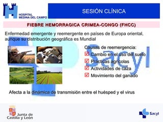 SESIÓN CLÍNICA
FIEBRE HEMORRAGICA CRIMEA-CONGO (FHCC)FIEBRE HEMORRAGICA CRIMEA-CONGO (FHCC)
Enfermedad emergente y reemergente en países de Europa oriental,
aunque su distribución geográfica es Mundial
Causas de reemergencia:Causas de reemergencia:
 Cambio en el uso del sueloCambio en el uso del suelo
 Prácticas agrícolasPrácticas agrícolas
 Actividades de cazaActividades de caza
 Movimiento del ganadoMovimiento del ganado
Afecta a la dinámica de transmisión entre el huésped y el virusAfecta a la dinámica de transmisión entre el huésped y el virus
 