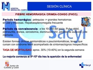 SESIÓN CLÍNICA
FIEBRE HEMORRAGICA CRIMEA-CONGO (FHCC)FIEBRE HEMORRAGICA CRIMEA-CONGO (FHCC)
Periodo hemorrágicoPeriodo hemorrágico: petequias -> grandes hematomas
en piel y mucosas. Hepatoesplenomegalia frecuente
Periodo de convalecenciaPeriodo de convalecencia: a los 10-20d del inicio. Pulso débil,
polineuritis, disnea, xerostomía, disminución AV, pérdida de audición y de
memoria.
Existen formas clínicas asintomáticas o paucisintomáticas, leves, que
cursan con sindrome febril acompañado de síntomas/signos inespecíficos
TASA DE MORTALIDADTASA DE MORTALIDAD: aprox. 30% (10-40%) en la segunda semana
La mejoría comienza al 9º-10º día tras la aparición de la enfermedadLa mejoría comienza al 9º-10º día tras la aparición de la enfermedad
 