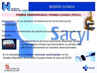 SESIÓN CLÍNICA
FIEBRE HEMORRAGICA CRIMEA-CONGO (FHCC)FIEBRE HEMORRAGICA CRIMEA-CONGO (FHCC)
Diagnóstico: En el Laboratorio de Referencia del Centro Nacional de
Microbiología
Tratamiento: el tratamiento de soporte es la pieza básica del manejo de estos
pacientes.
La ribavirina es el único tratamiento disponible aunque
no hay ensayos clínicos que demuestren su eficacia, que
sólo se ha demostrado en estudios observacionales.
En la actualidad no existen vacunas autorizadas en los
Estados Miembros de la Unión Europea frente al virus de FHCC.
 