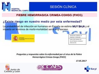 SESIÓN CLÍNICA
¿Existe riesgo en nuestro medio por esta enfermedad?
FIEBRE HEMORRAGICA CRIMEA-CONGO (FHCC)FIEBRE HEMORRAGICA CRIMEA-CONGO (FHCC)
La probabilidad de infección en humanos en España se estima MUY BAJAMUY BAJA y el
impacto en términos de morbi-mortalidad sería muy escaso.
 