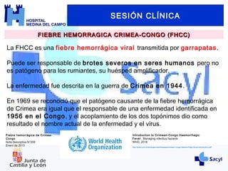 SESIÓN CLÍNICA
FIEBRE HEMORRAGICA CRIMEA-CONGO (FHCC)FIEBRE HEMORRAGICA CRIMEA-CONGO (FHCC)
La FHCC es una fiebre hemorrágica viral transmitida por garrapatas.
Puede ser responsable de brotes severos en seres humanos pero no
es patógeno para los rumiantes, su huésped amplificador.
La enfermedad fue descrita en la guerra de Crimea en 1944.
En 1969 se reconoció que el patógeno causante de la fiebre hemorrágica
de Crimea era igual que el responsable de una enfermedad identificada en
1956 en el Congo, y el acoplamiento de los dos topónimos dio como
resultado el nombre actual de la enfermedad y el virus.
Fiebre hemorrágica de Crimea-
Congo
Nota descriptiva N°208
Enero de 2013
Introduction to Crimean-Congo Haemorrhagic
Fever. Managing infectius hazards
WHO, 2018
http://www.who.int/emergencies/diseases/crimean-congo-haemorrhagic-fever/introduction.pdf
 