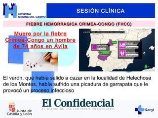 SESIÓN CLÍNICA
FIEBRE HEMORRAGICA CRIMEA-CONGO (FHCC)FIEBRE HEMORRAGICA CRIMEA-CONGO (FHCC)
Muere por la fiebre
Crimea-Congo un hombre
de 74 años en Ávila
El varón, que había salido a cazar en la localidad de Helechosa
de los Montes, había sufrido una picadura de garrapata que le
provocó un proceso infeccioso
 