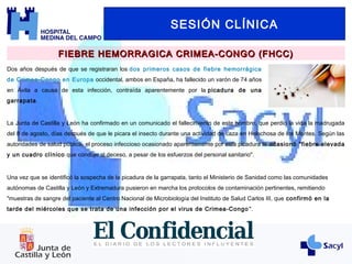 SESIÓN CLÍNICA
FIEBRE HEMORRAGICA CRIMEA-CONGO (FHCC)FIEBRE HEMORRAGICA CRIMEA-CONGO (FHCC)
Dos años después de que se registraran los dos primeros casos de fiebre hemorrágica
de Crimea-Congo en Europa occidental, ambos en España, ha fallecido un varón de 74 años
en Ávila a causa de esta infección, contraída aparentemente por la picadura de una
garrapata.
Una vez que se identificó la sospecha de la picadura de la garrapata, tanto el Ministerio de Sanidad como las comunidades
autónomas de Castilla y León y Extremadura pusieron en marcha los protocolos de contaminación pertinentes, remitiendo
"muestras de sangre del paciente al Centro Nacional de Microbiología del Instituto de Salud Carlos III, que confirmó en la
tarde del miércoles que se trata de una infección por el virus de Crimea-Congo ".
La Junta de Castilla y León ha confirmado en un comunicado el fallecimiento de este hombre, que perdió la vida la madrugada
del 8 de agosto, días después de que le picara el insecto durante una actividad de caza en Helechosa de los Montes. Según las
autoridades de salud pública, el proceso infeccioso ocasionado aparentemente por esta picadura le ocasionó "fiebre elevada
y un cuadro clínico que condujo al deceso, a pesar de los esfuerzos del personal sanitario".
 