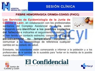SESIÓN CLÍNICA
FIEBRE HEMORRAGICA CRIMEA-CONGO (FHCC)FIEBRE HEMORRAGICA CRIMEA-CONGO (FHCC)
Los Servicios de Epidemiología de la Junta de
Castilla y León, en colaboración con los profesionales
sanitarios del Complejo Asistencial de Ávila, están
trabajando para identificar a los posibles contactos
del fallecido e indicarles el seguimiento a realizar, que
si han tenido un contacto estrecho, consistirá en vigilar
periódicamente su temperatura corporal y
comunicar a su epidemiólogo de referencia cualquier
cambio en su estado de salud.
Entretanto, las autoridades están comenzando a informar a la población y a los
profesionales de la sanidad de lo sucedido para "evitar en la medida de lo posible
nuevas infecciones".
 