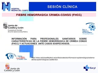 SESIÓN CLÍNICA
FIEBRE HEMORRAGICA CRIMEA-CONGO (FHCC)FIEBRE HEMORRAGICA CRIMEA-CONGO (FHCC)
https://www.saludcastillayleon.es/profesionales/es/informacion-epidemiologica/sistema-
alertas-epidemiologicas-castilla-leon
 