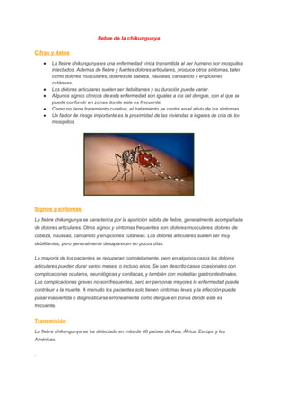                                          ​ ​ fiebre de la chikungunya 
 
Cifras y datos 
● La fiebre chikungunya es una enfermedad vírica transmitida al ser humano por mosquitos 
infectados. Además de fiebre y fuertes dolores articulares, produce otros síntomas, tales 
como dolores musculares, dolores de cabeza, náuseas, cansancio y erupciones 
cutáneas. 
● Los dolores articulares suelen ser debilitantes y su duración puede variar. 
● Algunos signos clínicos de esta enfermedad son iguales a los del dengue, con el que se 
puede confundir en zonas donde este es frecuente. 
● Como no tiene tratamiento curativo, el tratamiento se centra en el alivio de los síntomas. 
● Un factor de riesgo importante es la proximidad de las viviendas a lugares de cría de los 
mosquitos​. 
. 
Signos y síntomas 
La fiebre chikungunya se caracteriza por la aparición súbita de fiebre, generalmente acompañada 
de dolores articulares. Otros signos y síntomas frecuentes son: dolores musculares, dolores de 
cabeza, náuseas, cansancio y erupciones cutáneas. Los dolores articulares suelen ser muy 
debilitantes, pero generalmente desaparecen en pocos días. 
La mayoría de los pacientes se recuperan completamente, pero en algunos casos los dolores 
articulares pueden durar varios meses, o incluso años. Se han descrito casos ocasionales con 
complicaciones oculares, neurológicas y cardiacas, y también con molestias gastrointestinales. 
Las complicaciones graves no son frecuentes, pero en personas mayores la enfermedad puede 
contribuir a la muerte. A menudo los pacientes solo tienen síntomas leves y la infección puede 
pasar inadvertida o diagnosticarse erróneamente como dengue en zonas donde este es 
frecuente. 
Transmisión 
La fiebre chikungunya se ha detectado en más de 60 países de Asia, África, Europa y las 
Américas. 
. 
 