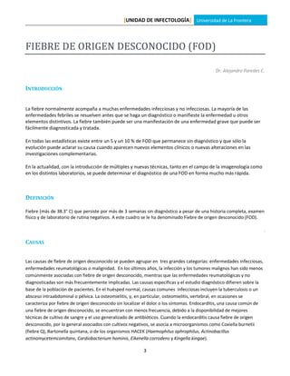 [UNIDAD DE INFECTOLOGÍA] Universidad de La Frontera



FIEBRE DE ORIGEN DESCONOCIDO (FOD)

                                                                                            Dr. Alejandro Paredes C.


INTRODUCCIÓN


La fiebre normalmente acompaña a muchas enfermedades infecciosas y no infecciosas. La mayoría de las
enfermedades febriles se resuelven antes que se haga un diagnóstico o manifieste la enfermedad u otros
elementos distintivos. La fiebre también puede ser una manifestación de una enfermedad grave que puede ser
fácilmente diagnosticada y tratada.

En todas las estadísticas existe entre un 5 y un 10 % de FOD que permanece sin diagnóstico y que sólo la
evolución puede aclarar su causa cuando aparecen nuevos elementos clínicos o nuevas alteraciones en las
investigaciones complementarias.

En la actualidad, con la introducción de múltiples y nuevas técnicas, tanto en el campo de la imagenología como
en los distintos laboratorios, se puede determinar el diagnóstico de una FOD en forma mucho más rápida.



DEFINICIÓN

Fiebre (más de 38.3° C) que persiste por más de 3 semanas sin diagnóstico a pesar de una historia completa, examen
físico y de laboratorio de rutina negativos. A este cuadro se le ha denominado Fiebre de origen desconocido (FOD).




CAUSAS


Las causas de fiebre de origen desconocido se pueden agrupar en tres grandes categorías: enfermedades infecciosas,
enfermedades reumatológicas o malignidad. En los últimos años, la infección y los tumores malignos han sido menos
comúnmente asociadas con fiebre de origen desconocido, mientras que las enfermedades reumatológicas y no
diagnosticadas son más frecuentemente implicadas. Las causas específicas y el estudio diagnóstico difieren sobre la
base de la población de pacientes. En el huésped normal, causas comunes infecciosas incluyen la tuberculosis o un
absceso intraabdominal o pélvica. La osteomielitis, y, en particular, osteomielitis, vertebral, en ocasiones se
caracteriza por fiebre de origen desconocido sin localizar el dolor o los síntomas. Endocarditis, una causa común de
una fiebre de origen desconocido, se encuentran con menos frecuencia, debido a la disponibilidad de mejores
técnicas de cultivo de sangre y el uso generalizado de antibióticos. Cuando la endocarditis causa fiebre de origen
desconocido, por lo general asociados con cultivos negativos, se asocia a microorganismos como Coxiella burnetii
(fiebre Q), Bartonella quintana, o de los organismos HACEK (Haemophilus aphrophilus, Actinobacillus
actinomycetemcomitans, Cardiobacterium hominis, Eikenella corrodens y Kingella kingae).

                                                         3
 