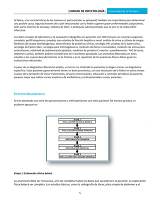 [UNIDAD DE INFECTOLOGÍA] Universidad de La Frontera

la fiebre, y las características de las lesiones en piel (vesicular vs petequial) también son importantes para determinar
una posible causa. Algunas lesiones de la piel relacionados con la fiebre sugieren graves enfermedades subyacentes,
tales como lesiones de Janeway, nódulos de Osler, o petequias subconjuntivales que se ven en la endocarditis
infecciosa.

Los datos iniciales de laboratorio y la evaluación radiográfica en pacientes con FOD incluyen un recuento sanguíneo
completo, perfil bioquímico completo con estudios de función hepática y renal, análisis de orina y cultivos de sangre.
Medición de lactato deshidrogenasa, electroforesis de proteínas séricas, serología VIH, pruebas de la tuberculina,
serología de Epstein-Barr, serología para Citomegalovirus, medición del factor reumatoideo, medición de anticuerpos
antinucleares, velocidad de sedimentación globular, medición de proteína C-reactiva y posiblemente, TAC de tórax,
abdomen y pelvis, también podrían considerarse en el contexto apropiado. Las anomalías detectadas en estos
estudios o los nuevos descubrimientos en la historia o en la repetición de los exámenes físicos deben guiar las
evaluaciones adicionales.

A pesar de un diagnóstico diferencial amplio, un tercio a la mitad de los pacientes no llegan a tener un diagnóstico
específico. Estos pacientes generalmente tienen un buen pronóstico, con una resolución de la fiebre en varios meses.
A pesar de la tentación de iniciar tratamiento, la buena comunicación, educación y controles periódicos al paciente,
parecen mejor que indicar cursos empíricos de antibióticos y corticoesteroides a estos pacientes.




ESTUDIO DIAGNÓSTICO
Se han planteado una serie de aproximaciones o enfrentamientos con estos paciente. De manera práctica, se
pudiesen agrupar en:




Etapa 1: Evaluación clínica básica

La anamnesis debe ser minuciosa, a fin de completar todos los datos que caractericen al paciente. La exploración
física deberá ser completa. Los estudios básicos, como la radiografía de tórax, placa simple de abdomen y el

                                                            5
 