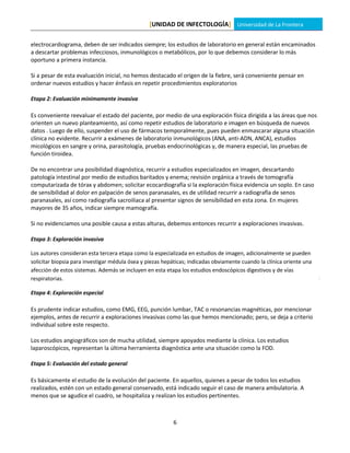 [UNIDAD DE INFECTOLOGÍA] Universidad de La Frontera

electrocardiograma, deben de ser indicados siempre; los estudios de laboratorio en general están encaminados
a descartar problemas infecciosos, inmunológicos o metabólicos, por lo que debemos considerar lo más
oportuno a primera instancia.

Si a pesar de esta evaluación inicial, no hemos destacado el origen de la fiebre, será conveniente pensar en
ordenar nuevos estudios y hacer énfasis en repetir procedimientos exploratorios

Etapa 2: Evaluación mínimamente invasiva

Es conveniente reevaluar el estado del paciente, por medio de una exploración física dirigida a las áreas que nos
orienten un nuevo planteamiento, así como repetir estudios de laboratorio e imagen en búsqueda de nuevos
datos . Luego de ello, suspender el uso de fármacos temporalmente, pues pueden enmascarar alguna situación
clínica no evidente. Recurrir a exámenes de laboratorio inmunológicos (ANA, anti-ADN, ANCA), estudios
micológicos en sangre y orina, parasitología, pruebas endocrinológicas y, de manera especial, las pruebas de
función tiroidea.

De no encontrar una posibilidad diagnóstica, recurrir a estudios especializados en imagen, descartando
patología intestinal por medio de estudios baritados y enema; revisión orgánica a través de tomografía
computarizada de tórax y abdomen; solicitar ecocardiografía si la exploración física evidencia un soplo. En caso
de sensibilidad al dolor en palpación de senos paranasales, es de utilidad recurrir a radiografía de senos
paranasales, así como radiografía sacroiliaca al presentar signos de sensibilidad en esta zona. En mujeres
mayores de 35 años, indicar siempre mamografía.

Si no evidenciamos una posible causa a estas alturas, debemos entonces recurrir a exploraciones invasivas.

Etapa 3: Exploración invasiva

Los autores consideran esta tercera etapa como la especializada en estudios de imagen, adicionalmente se pueden
solicitar biopsia para investigar médula ósea y piezas hepáticas; indicadas obviamente cuando la clínica oriente una
afección de estos sistemas. Además se incluyen en esta etapa los estudios endoscópicos digestivos y de vías
respiratorias.

Etapa 4: Exploración especial

Es prudente indicar estudios, como EMG, EEG, punción lumbar, TAC o resonancias magnéticas, por mencionar
ejemplos, antes de recurrir a exploraciones invasivas como las que hemos mencionado; pero, se deja a criterio
individual sobre este respecto.

Los estudios angiográficos son de mucha utilidad, siempre apoyados mediante la clínica. Los estudios
laparoscópicos, representan la última herramienta diagnóstica ante una situación como la FOD.

Etapa 5: Evaluación del estado general

Es básicamente el estudio de la evolución del paciente. En aquellos, quienes a pesar de todos los estudios
realizados, estén con un estado general conservado, está indicado seguir el caso de manera ambulatoria. A
menos que se agudice el cuadro, se hospitaliza y realizan los estudios pertinentes.



                                                          6
 