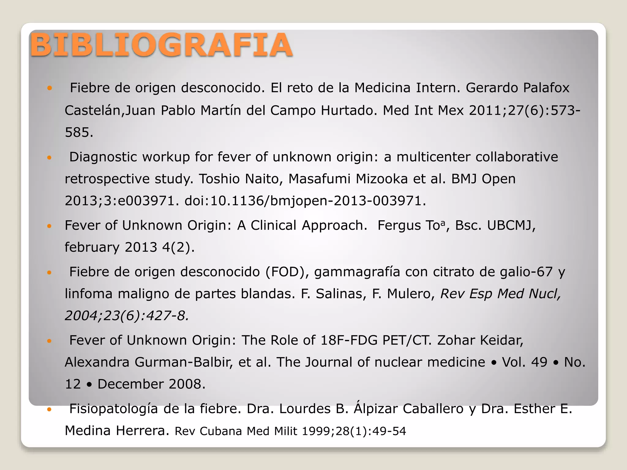 BIBLIOGRAFIA
 Fiebre de origen desconocido. El reto de la Medicina Intern. Gerardo Palafox
Castelán,Juan Pablo Martín del Campo Hurtado. Med Int Mex 2011;27(6):573-
585.
 Diagnostic workup for fever of unknown origin: a multicenter collaborative
retrospective study. Toshio Naito, Masafumi Mizooka et al. BMJ Open
2013;3:e003971. doi:10.1136/bmjopen-2013-003971.
 Fever of Unknown Origin: A Clinical Approach. Fergus Toa, Bsc. UBCMJ,
february 2013 4(2).
 Fiebre de origen desconocido (FOD), gammagrafía con citrato de galio-67 y
linfoma maligno de partes blandas. F. Salinas, F. Mulero, Rev Esp Med Nucl,
2004;23(6):427-8.
 Fever of Unknown Origin: The Role of 18F-FDG PET/CT. Zohar Keidar,
Alexandra Gurman-Balbir, et al. The Journal of nuclear medicine • Vol. 49 • No.
12 • December 2008.
 Fisiopatología de la fiebre. Dra. Lourdes B. Álpizar Caballero y Dra. Esther E.
Medina Herrera. Rev Cubana Med Milit 1999;28(1):49-54
 