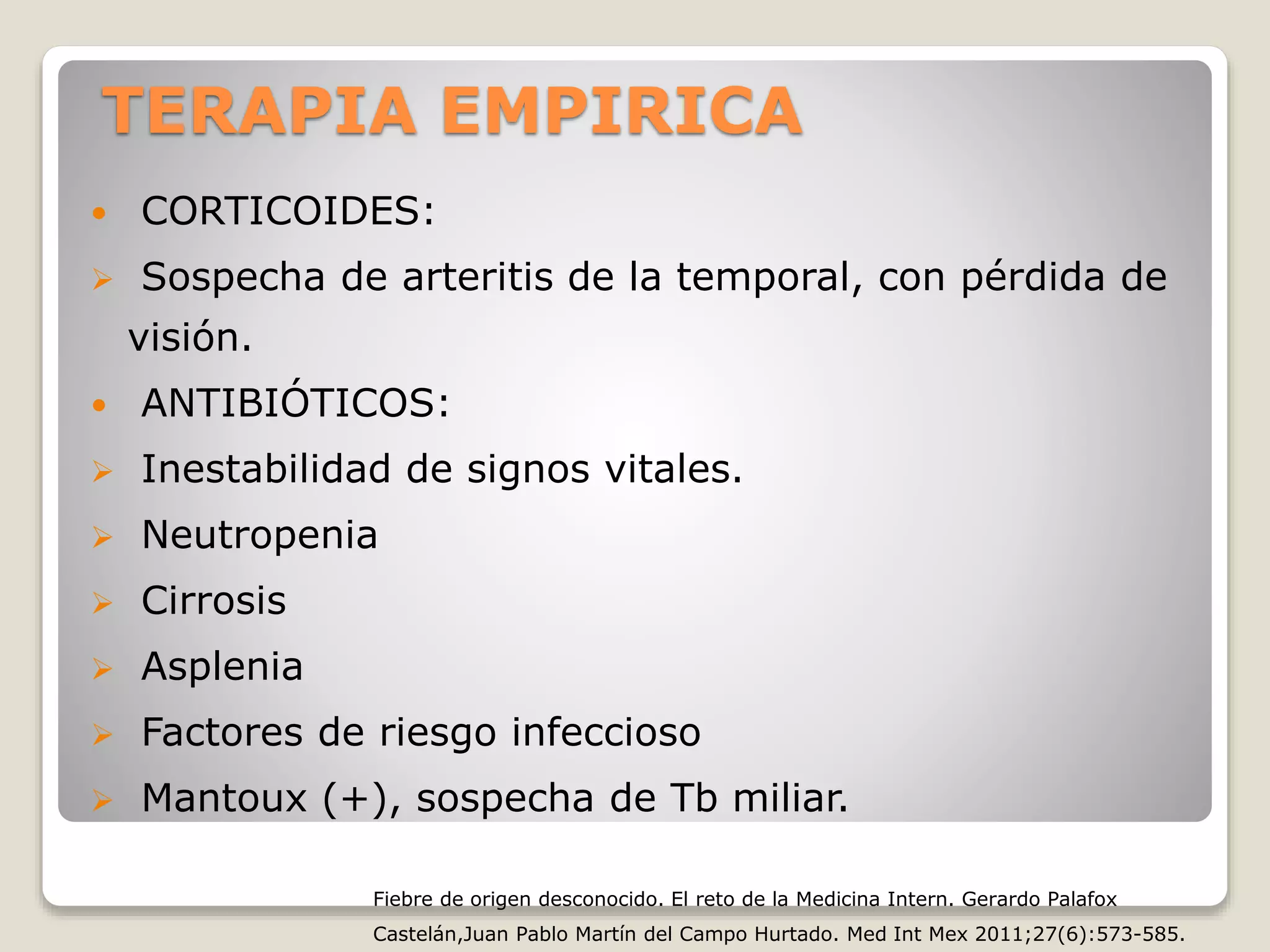 TERAPIA EMPIRICA
 CORTICOIDES:
 Sospecha de arteritis de la temporal, con pérdida de
visión.
 ANTIBIÓTICOS:
 Inestabilidad de signos vitales.
 Neutropenia
 Cirrosis
 Asplenia
 Factores de riesgo infeccioso
 Mantoux (+), sospecha de Tb miliar.
Fiebre de origen desconocido. El reto de la Medicina Intern. Gerardo Palafox
Castelán,Juan Pablo Martín del Campo Hurtado. Med Int Mex 2011;27(6):573-585.
 