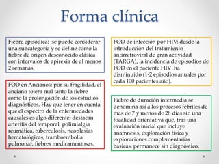 Forma clínica
Fiebre episódica: se puede considerar
una subcategoría y se define como la
fiebre de origen desconocido clásica
con intervalos de apirexia de al menos
2 semanas.
FOD de infección por HIV: desde la
introducción del tratamiento
antirretroviral de gran actividad
(TARGA), la incidencia de episodios de
FOD en el paciente HIV ha
disminuido (1-2 episodios anuales por
cada 100 pacientes año).
FOD en Ancianos: por su fragilidad, el
anciano tolera mal tanto la fiebre
como la prolongación de los estudios
diagnósticos. Hay que tener en cuenta
que el espectro de la enfermedades
causales es algo diferente; destacan
arteritis del temporal, polimialgia
reumática, tuberculosis, neoplasias
hematológicas, tramboembolia
pulmonar, fiebres medicamentosas.
Fiebre de duración intermedia se
denomina así a los procesos febriles de
mas de 7 y menos de 28 días sin una
focalidad orientativa que, tras una
evaluación inicial que incluye
anamnesis, exploración física y
exploraciones complementarias
básicas, permanece sin diagnóstico.
 