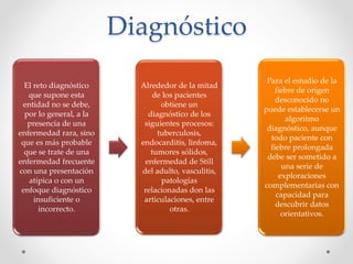 Diagnóstico
El reto diagnóstico
que supone esta
entidad no se debe,
por lo general, a la
presencia de una
enfermedad rara, sino
que es más probable
que se trate de una
enfermedad frecuente
con una presentación
atípica o con un
enfoque diagnóstico
insuficiente o
incorrecto.
Alrededor de la mitad
de los pacientes
obtiene un
diagnóstico de los
siguientes procesos:
tuberculosis,
endocarditis, linfoma,
tumores sólidos,
enfermedad de Still
del adulto, vasculitis,
patologías
relacionadas don las
articulaciones, entre
otras.
Para el estudio de la
fiebre de origen
desconocido no
puede establecerse un
algoritmo
diagnóstico, aunque
todo paciente con
fiebre prolongada
debe ser sometido a
una serie de
exploraciones
complementarias con
capacidad para
descubrir datos
orientativos.
 