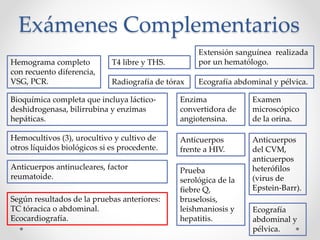 Exámenes Complementarios
Radiografía de tórax
Hemograma completo
con recuento diferencia,
VSG, PCR.
Extensión sanguínea realizada
por un hematólogo.
Bioquímica completa que incluya láctico-
deshidrogenasa, bilirrubina y enzimas
hepáticas.
Enzima
convertidora de
angiotensina.
T4 libre y THS.
Examen
microscópico
de la orina.
Hemocultivos (3), urocultivo y cultivo de
otros líquidos biológicos si es procedente.
Anticuerpos antinucleares, factor
reumatoide.
Anticuerpos
frente a HIV.
Anticuerpos
del CVM,
anticuerpos
heterófilos
(virus de
Epstein-Barr).
Prueba
serológica de la
fiebre Q,
bruselosis,
leishmaniosis y
hepatitis.
Ecografía
abdominal y
pélvica.
Ecografía abdominal y pélvica.
Según resultados de la pruebas anteriores:
TC tóracica o abdominal.
Ecocardiografía.
 