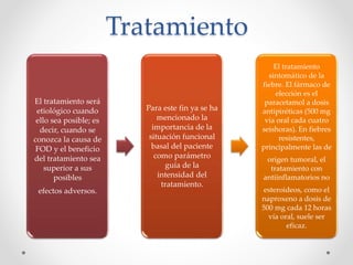 Tratamiento
El tratamiento será
etiológico cuando
ello sea posible; es
decir, cuando se
conozca la causa de
FOD y el beneficio
del tratamiento sea
superior a sus
posibles
efectos adversos.
Para este fin ya se ha
mencionado la
importancia de la
situación funcional
basal del paciente
como parámetro
guía de la
intensidad del
tratamiento.
El tratamiento
sintomático de la
fiebre. El fármaco de
elección es el
paracetamol a dosis
antipiréticas (500 mg
vía oral cada cuatro
seishoras). En fiebres
resistentes,
principalmente las de
origen tumoral, el
tratamiento con
antiinflamatorios no
esteroideos, como el
naproxeno a dosis de
500 mg cada 12 horas
vía oral, suele ser
eficaz.
 